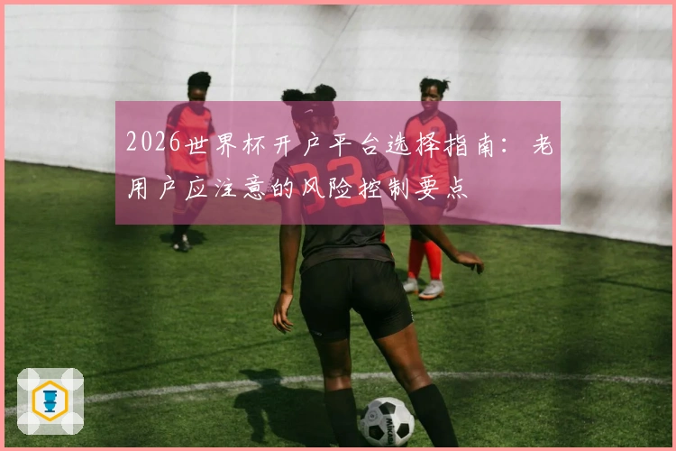 2026世界杯开户平台选择指南:老用户应注意的风险控制要点
